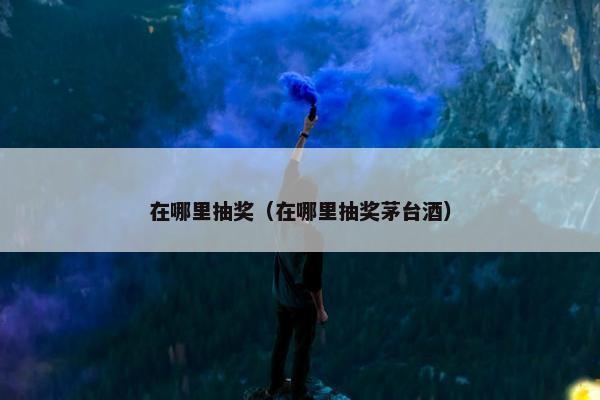 在哪里抽奖（在哪里抽奖茅台酒）