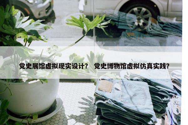 党史展馆虚拟现实设计？ 党史博物馆虚拟仿真实践？