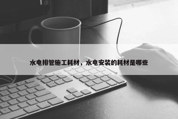 水电排管施工耗材，水电安装的耗材是哪些