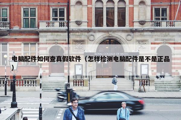 电脑配件如何查真假软件（怎样检测电脑配件是不是正品）