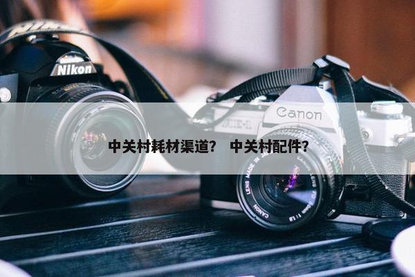 中关村耗材渠道？ 中关村配件？