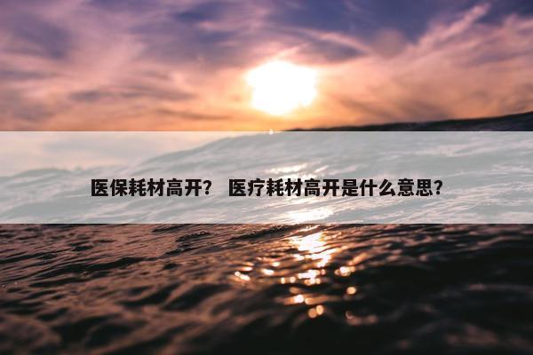 医保耗材高开？ 医疗耗材高开是什么意思？