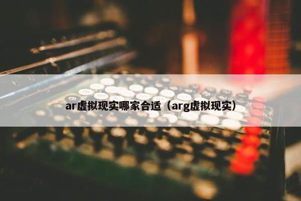 ar虚拟现实哪家合适（arg虚拟现实）