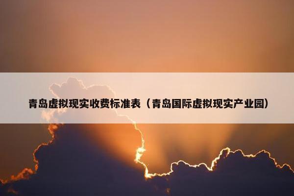 青岛虚拟现实收费标准表（青岛国际虚拟现实产业园）