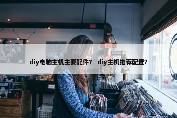 diy电脑主机主要配件？ diy主机推荐配置？