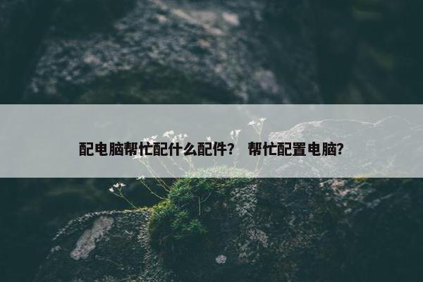 配电脑帮忙配什么配件？ 帮忙配置电脑？