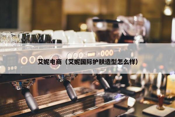 艾妮电商（艾妮国际护肤造型怎么样）