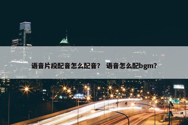 语音片段配音怎么配音？ 语音怎么配bgm？