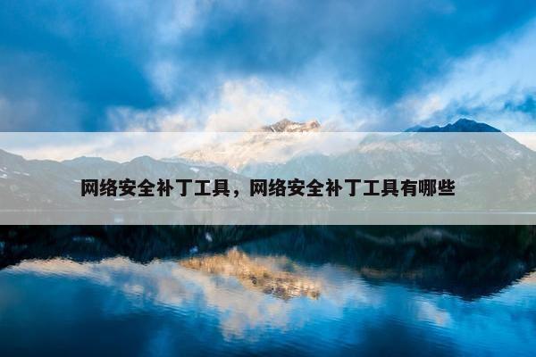 网络安全补丁工具，网络安全补丁工具有哪些
