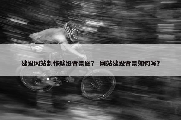 建设网站制作壁纸背景图？ 网站建设背景如何写？