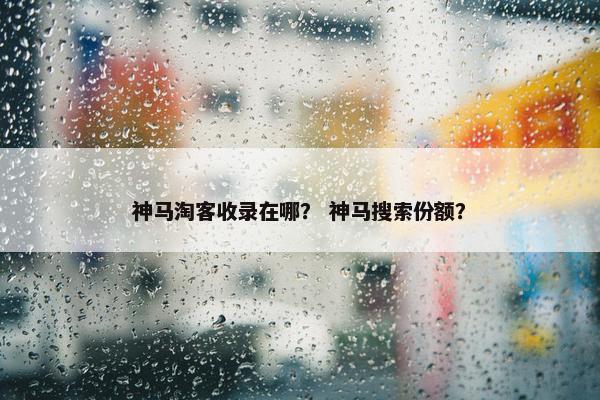 神马淘客收录在哪？ 神马搜索份额？