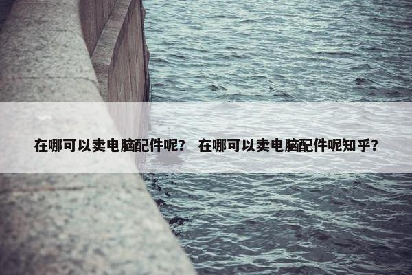 在哪可以卖电脑配件呢？ 在哪可以卖电脑配件呢知乎？