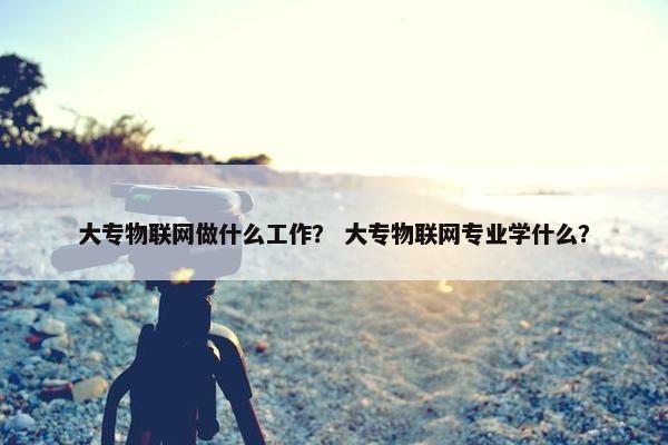 大专物联网做什么工作？ 大专物联网专业学什么？