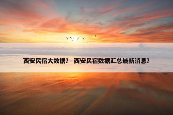 西安民宿大数据？ 西安民宿数据汇总最新消息？