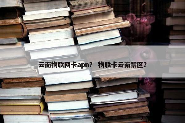 云南物联网卡apn？ 物联卡云南禁区？