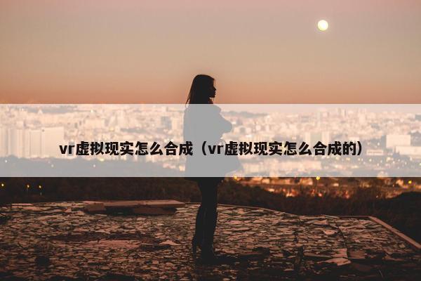 vr虚拟现实怎么合成（vr虚拟现实怎么合成的）
