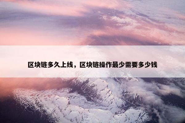 区块链多久上线，区块链操作最少需要多少钱