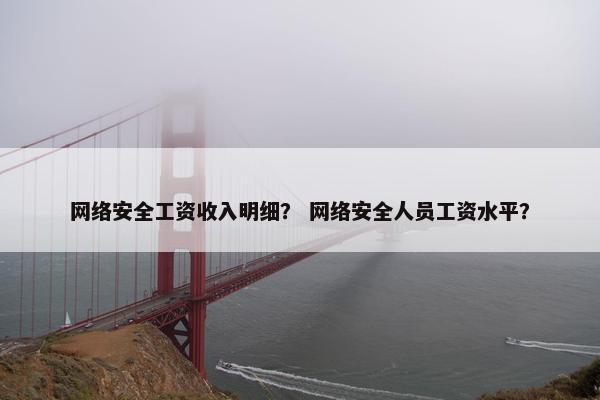 网络安全工资收入明细？ 网络安全人员工资水平？