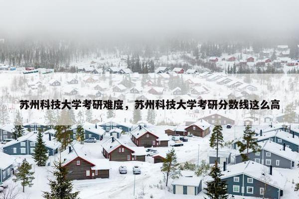 苏州科技大学考研难度，苏州科技大学考研分数线这么高
