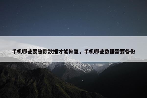 手机哪些要删除数据才能恢复，手机哪些数据需要备份