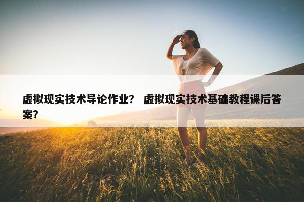 虚拟现实技术导论作业？ 虚拟现实技术基础教程课后答案？