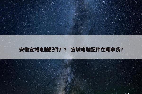 安徽宣城电脑配件厂？ 宣城电脑配件在哪拿货？