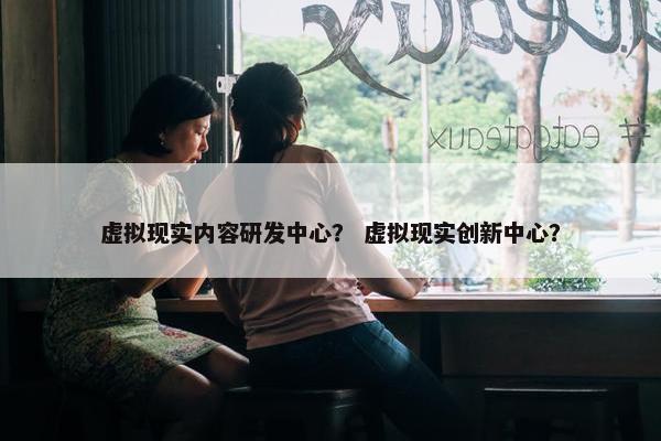 虚拟现实内容研发中心？ 虚拟现实创新中心？