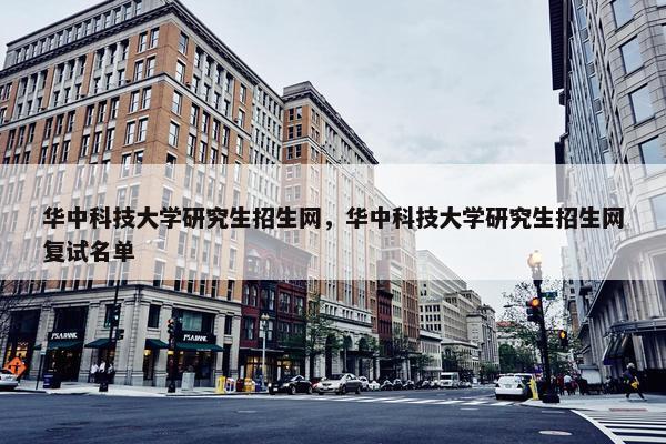 华中科技大学研究生招生网，华中科技大学研究生招生网复试名单