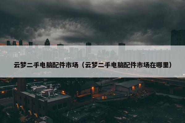 云梦二手电脑配件市场（云梦二手电脑配件市场在哪里）