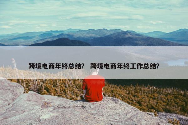 跨境电商年终总结？ 跨境电商年终工作总结？