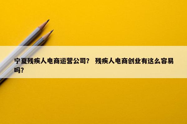 宁夏残疾人电商运营公司？ 残疾人电商创业有这么容易吗？