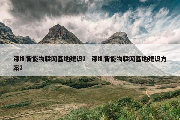 深圳智能物联网基地建设？ 深圳智能物联网基地建设方案？
