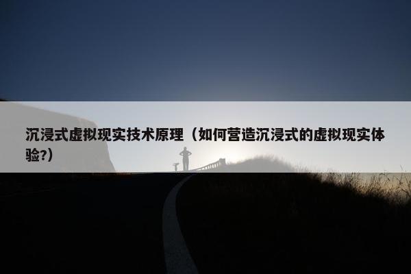 沉浸式虚拟现实技术原理（如何营造沉浸式的虚拟现实体验?）