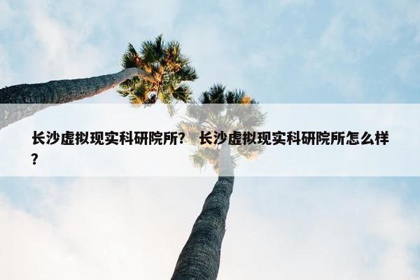 长沙虚拟现实科研院所？ 长沙虚拟现实科研院所怎么样？