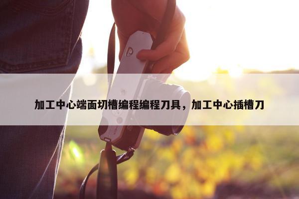 加工中心端面切槽编程编程刀具，加工中心插槽刀