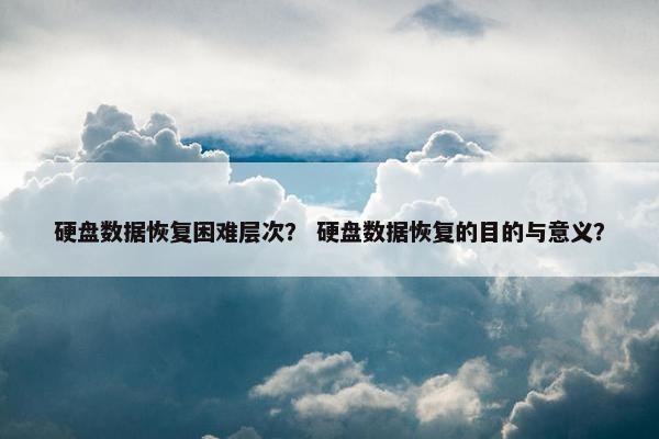 硬盘数据恢复困难层次？ 硬盘数据恢复的目的与意义？