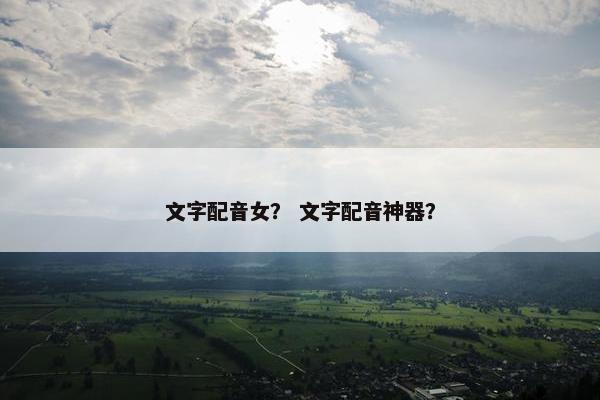 文字配音女？ 文字配音神器？