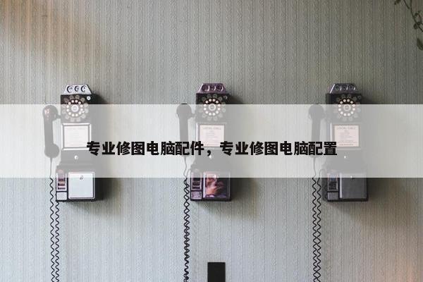 专业修图电脑配件，专业修图电脑配置