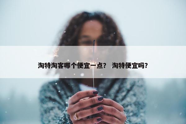 淘特淘客哪个便宜一点？ 淘特便宜吗？
