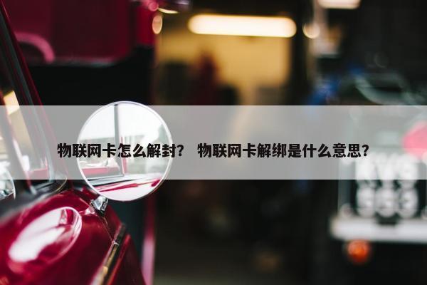 物联网卡怎么解封？ 物联网卡解绑是什么意思？