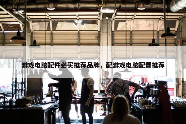 游戏电脑配件必买推荐品牌，配游戏电脑配置推荐