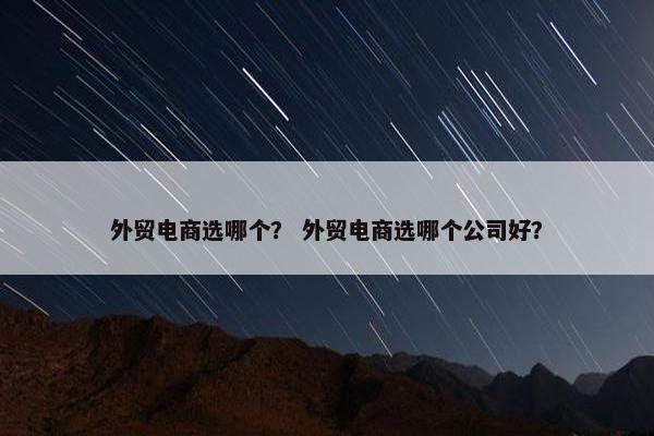 外贸电商选哪个？ 外贸电商选哪个公司好？