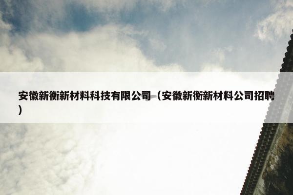 安徽新衡新材料科技有限公司（安徽新衡新材料公司招聘）